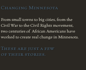 Changing Minnesota<br><br>From small towns to big cities,<br>from the Civil War<br>to the Civil Rights movement,<br>two centuries of African Americans<br>have worked to create<br>real change in Minnesota.<br><br>These are just a few of their stories.